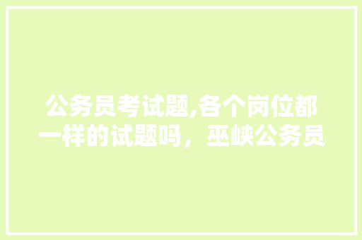 公务员考试题,各个岗位都一样的试题吗，巫峡公务员考试题及答案