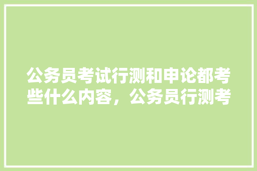 公务员考试行测和申论都考些什么内容，公务员行测考试题库及答案 建筑考试