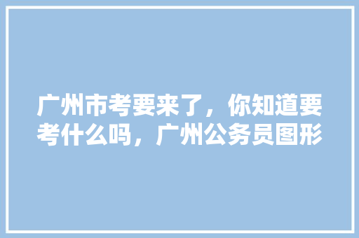 广州市考要来了，你知道要考什么吗，广州公务员图形考试题库及答案 公考知识