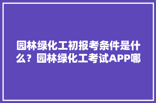 园林绿化工初报考条件是什么？园林绿化工考试APP哪个好用，中国绿化公务员考试题库及答案 公考知识