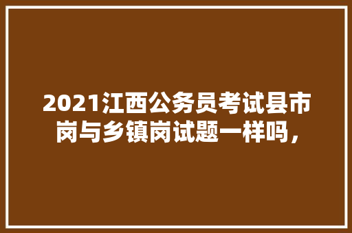 2021江西公务员考试县市岗与乡镇岗试题一样吗， 建筑考试
