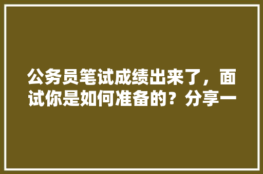 公务员笔试成绩出来了，面试你是如何准备的？分享一下备考经验，公务员考试题面试题 公考知识