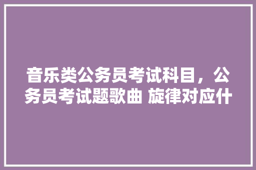 音乐类公务员考试科目，公务员考试题歌曲 旋律对应什么 专业填报