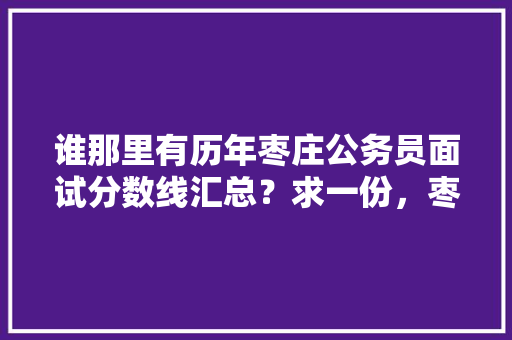 谁那里有历年枣庄公务员面试分数线汇总？求一份，枣庄市公务员考试题及答案 建筑考试