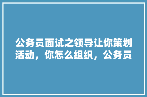 公务员面试之领导让你策划活动，你怎么组织，公务员考试活动策划怎么写 大学排名