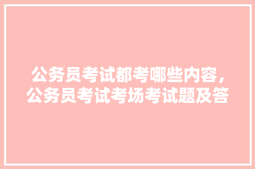 公务员考试都考哪些内容，公务员考试考场考试题及答案 专业填报