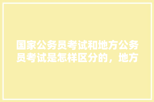 国家公务员考试和地方公务员考试是怎样区分的，地方性公务员考试题目及答案 大学排名