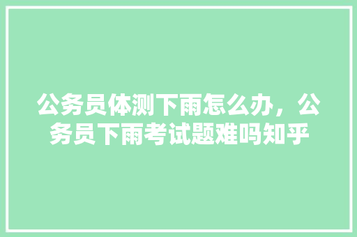 公务员体测下雨怎么办，公务员下雨考试题难吗知乎 专业填报