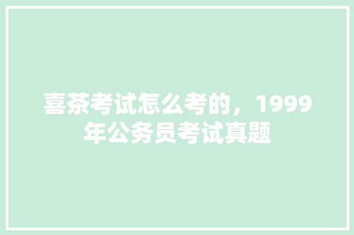 喜茶考试怎么考的，1999年公务员考试真题 公考知识