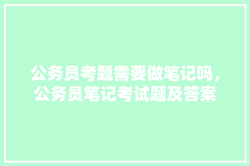 公务员考题需要做笔记吗，公务员笔记考试题及答案 公考知识
