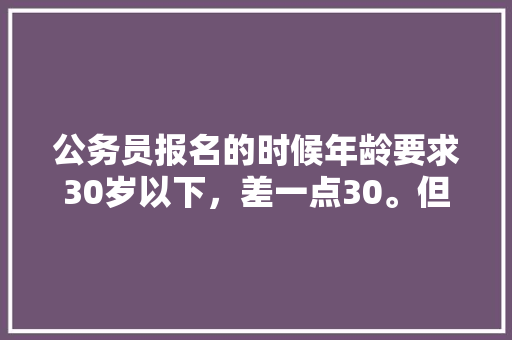 公务员报名的时候年龄要求30岁以下，差一点30。但是考试的时候30岁了，对结果有影响吗？会有哪些影响，公务员经典年龄考试题及答案 专业填报