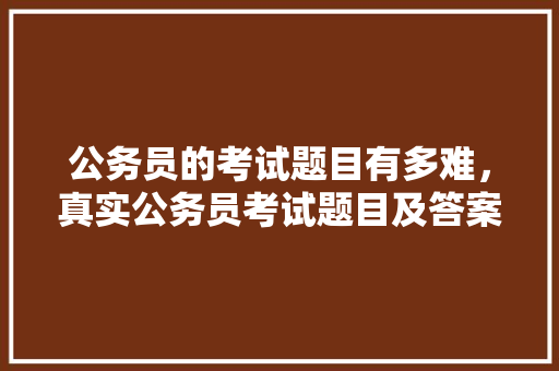 公务员的考试题目有多难，真实公务员考试题目及答案 大学排名