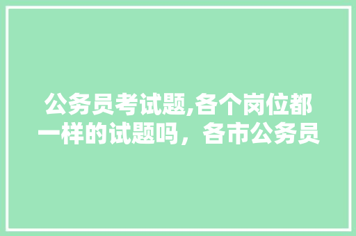 公务员考试题,各个岗位都一样的试题吗，各市公务员考试题一样吗 公考知识