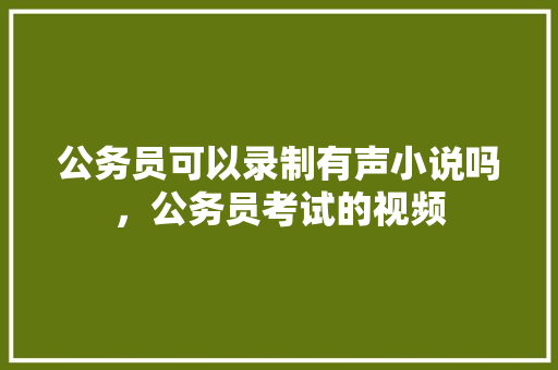 公务员可以录制有声小说吗，公务员考试的视频 专业填报