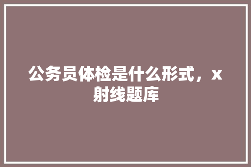 公务员体检是什么形式，x射线题库 专业填报