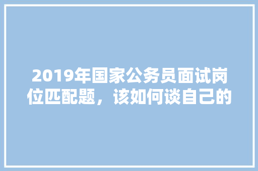 2019年国家公务员面试岗位匹配题，该如何谈自己的缺点，岗位匹配性公务员考试题及答案 建筑考试