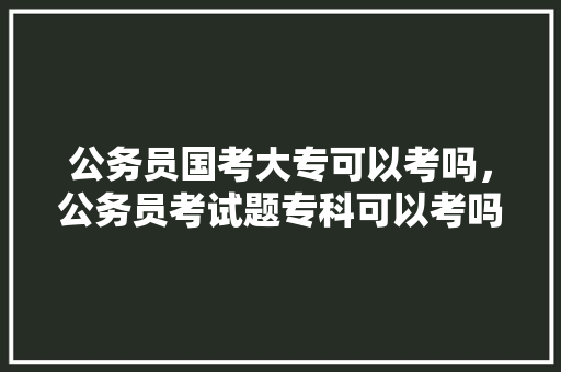 公务员国考大专可以考吗,公务员考试题专科可以考吗 建筑考试 公务员国考大专可以考吗,公务员考试题专科可以考吗 建筑考试