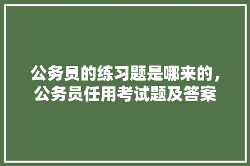 公务员的练习题是哪来的，公务员任用考试题及答案 教育科普