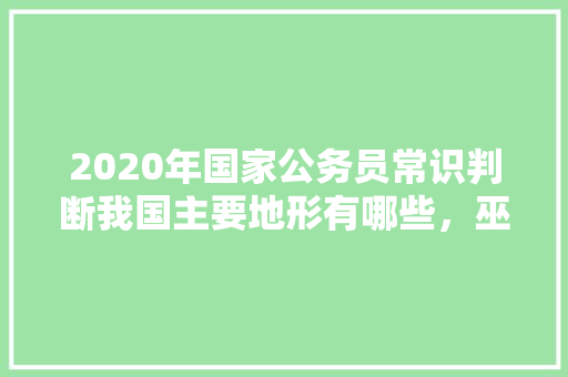 2020年国家公务员常识判断我国主要地形有哪些，巫山公务员考试题库及答案 公考知识