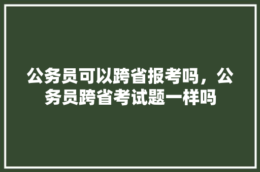 公务员可以跨省报考吗，公务员跨省考试题一样吗 专业填报