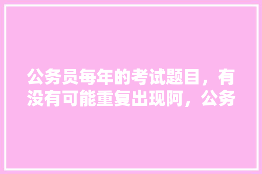 公务员每年的考试题目，有没有可能重复出现阿，公务员考试题不会重复怎么办 大学排名