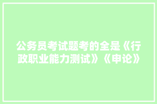 公务员考试题考的全是《行政职业能力测试》《申论》这两本书上的吗，中国最早公务员考试题目是什么 教育科普