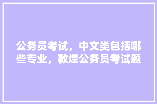公务员考试，中文类包括哪些专业，敦煌公务员考试题及答案 大学排名