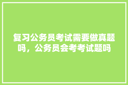复习公务员考试需要做真题吗，公务员会考考试题吗 教育科普