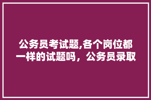 公务员考试题,各个岗位都一样的试题吗，公务员录取考试题目及答案 专业填报