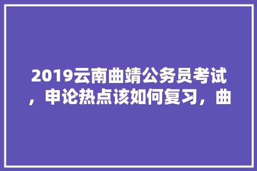 2019云南曲靖公务员考试，申论热点该如何复习，曲靖公务员申论考试题型分布 专业填报