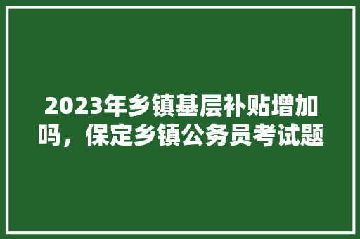 2023年乡镇基层补贴增加吗，保定乡镇公务员考试题及答案 建筑考试