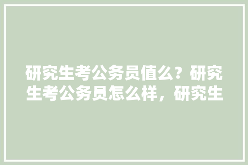 研究生考公务员值么？研究生考公务员怎么样，研究生公务员考试题及答案 大学排名