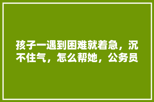 孩子一遇到困难就着急，沉不住气，怎么帮她，公务员考试数字题 大学排名