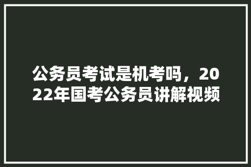 公务员考试是机考吗，2022年国考公务员讲解视频