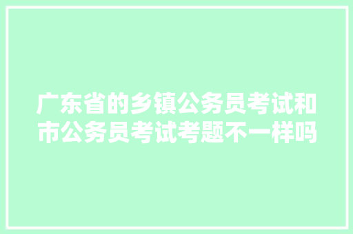 广东省的乡镇公务员考试和市公务员考试考题不一样吗，预测公务员申考试题的软件 教育科普