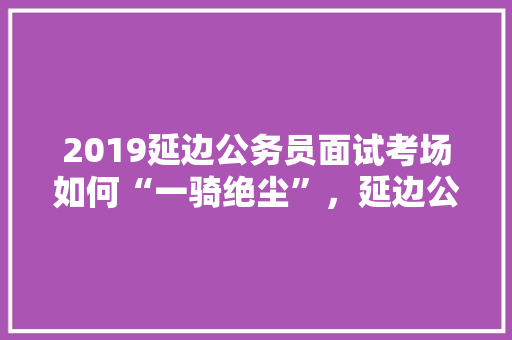 2019延边公务员面试考场如何“一骑绝尘”，延边公务员考试题及答案 教育科普