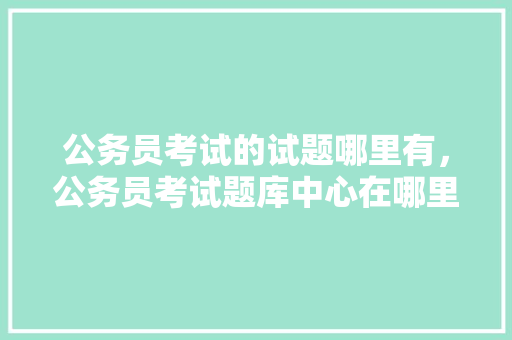 公务员考试的试题哪里有，公务员考试题库中心在哪里 教育科普