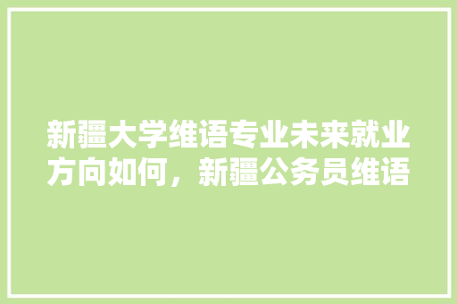 新疆大学维语专业未来就业方向如何，新疆公务员维语考试题及答案 大学排名