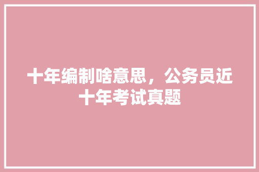 十年编制啥意思，公务员近十年考试真题 教育科普