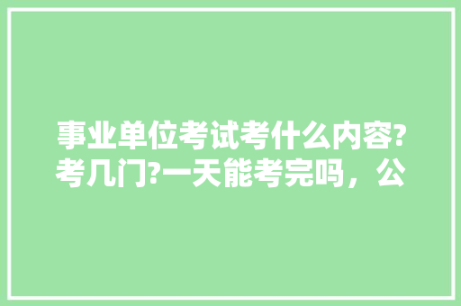 事业单位考试考什么内容?考几门?一天能考完吗，公务员考试题库搜题 教育科普
