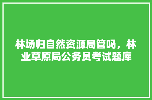 林场归自然资源局管吗，林业草原局公务员考试题库 公考知识