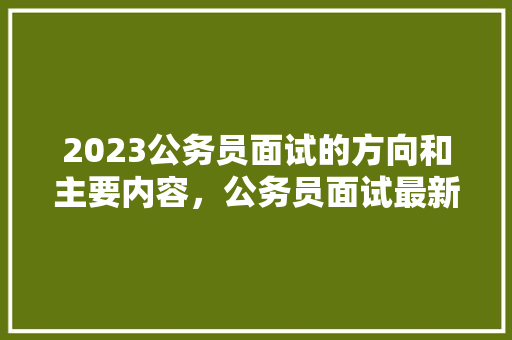 2023公务员面试的方向和主要内容，公务员面试最新考试题及答案 专业填报