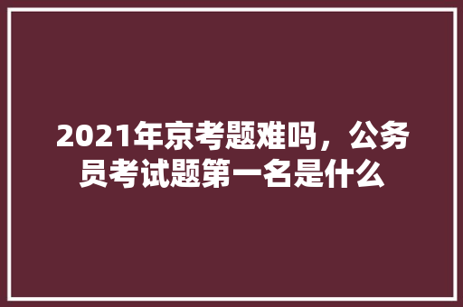 2021年京考题难吗，公务员考试题第一名是什么 大学排名