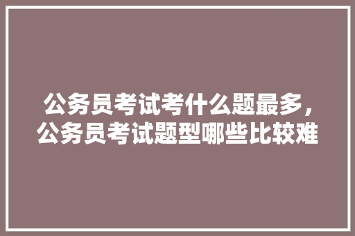 公务员考试考什么题最多，公务员考试题型哪些比较难 教育科普