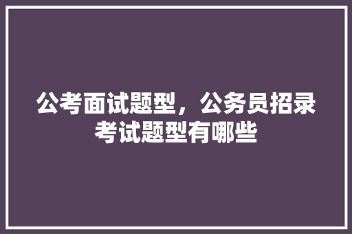 公考面试题型，公务员招录考试题型有哪些 专业填报