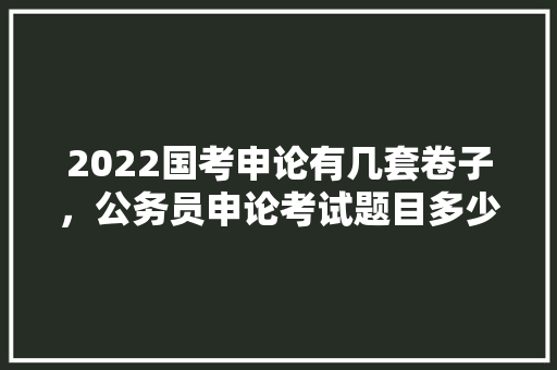 2022国考申论有几套卷子，公务员申论考试题目多少分 大学排名