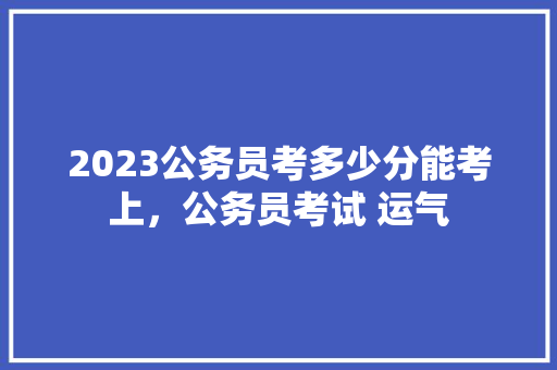 2023公务员考多少分能考上，公务员考试 运气 建筑考试