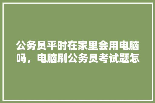 公务员平时在家里会用电脑吗，电脑刷公务员考试题怎么刷 大学排名
