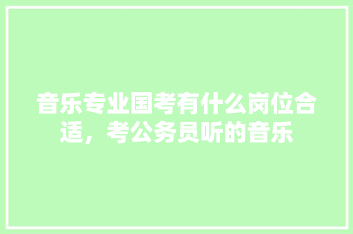 音乐专业国考有什么岗位合适，考公务员听的音乐 专业填报