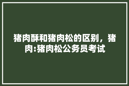 猪肉酥和猪肉松的区别，猪肉:猪肉松公务员考试 公考知识
